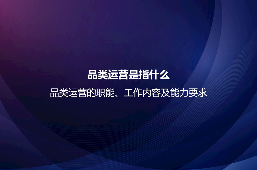 品类运营是指什么？品类运营的职能、工作内容及能力